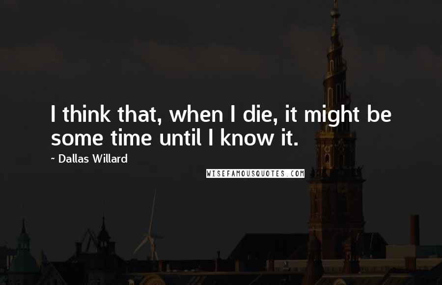 Dallas Willard Quotes: I think that, when I die, it might be some time until I know it.