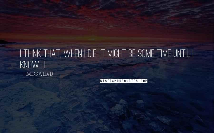 Dallas Willard Quotes: I think that, when I die, it might be some time until I know it.