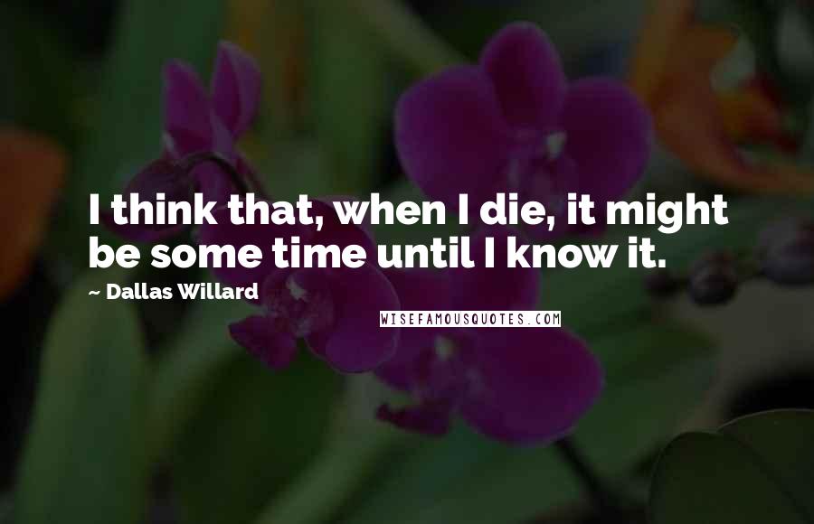 Dallas Willard Quotes: I think that, when I die, it might be some time until I know it.