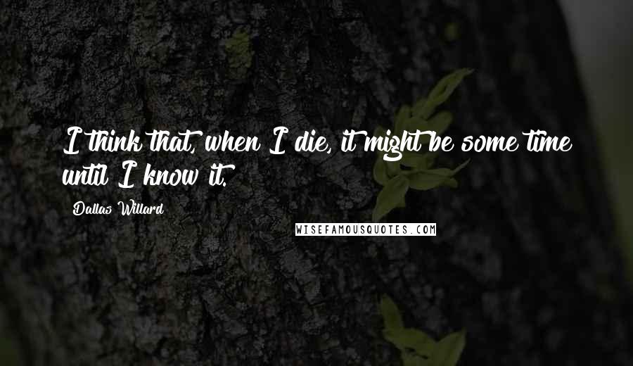 Dallas Willard Quotes: I think that, when I die, it might be some time until I know it.