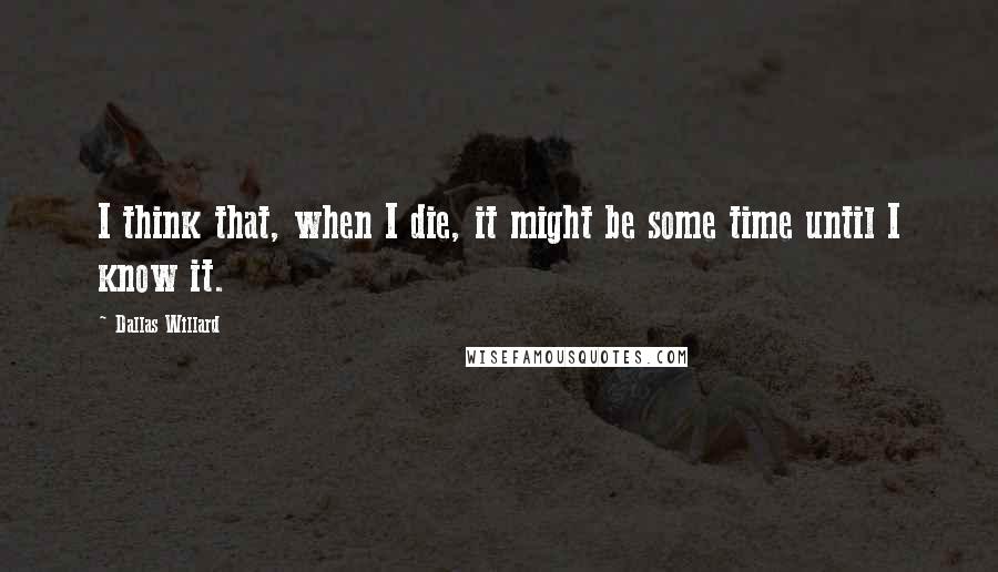 Dallas Willard Quotes: I think that, when I die, it might be some time until I know it.