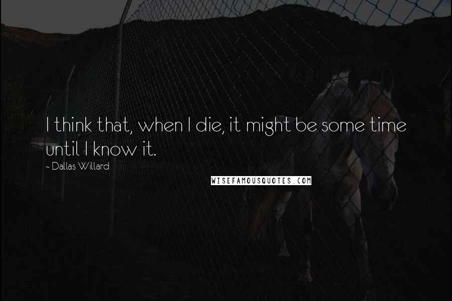 Dallas Willard Quotes: I think that, when I die, it might be some time until I know it.