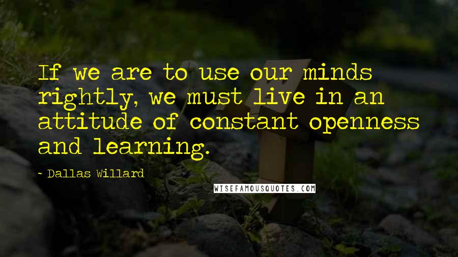 Dallas Willard Quotes: If we are to use our minds rightly, we must live in an attitude of constant openness and learning.