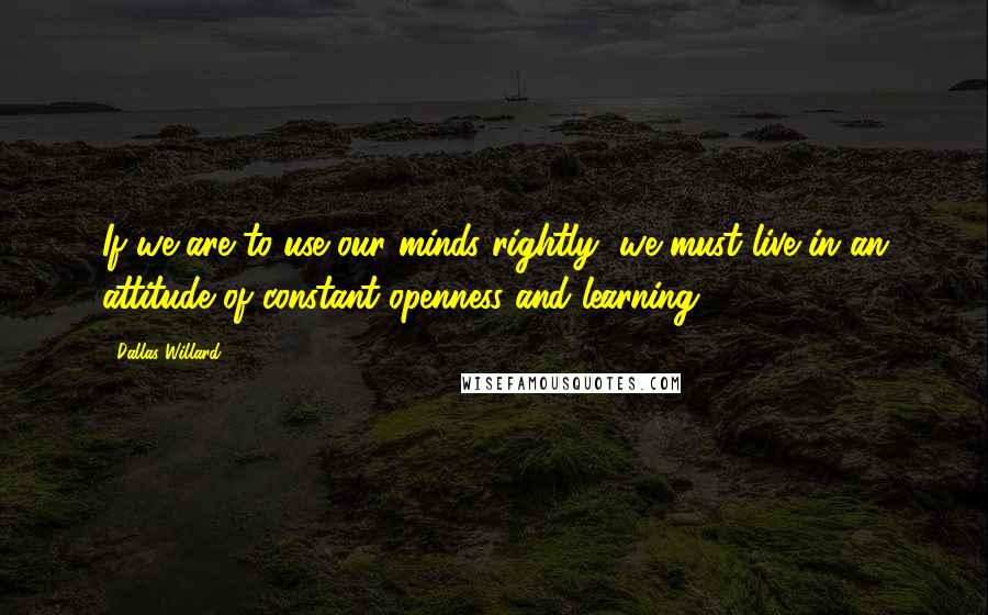 Dallas Willard Quotes: If we are to use our minds rightly, we must live in an attitude of constant openness and learning.