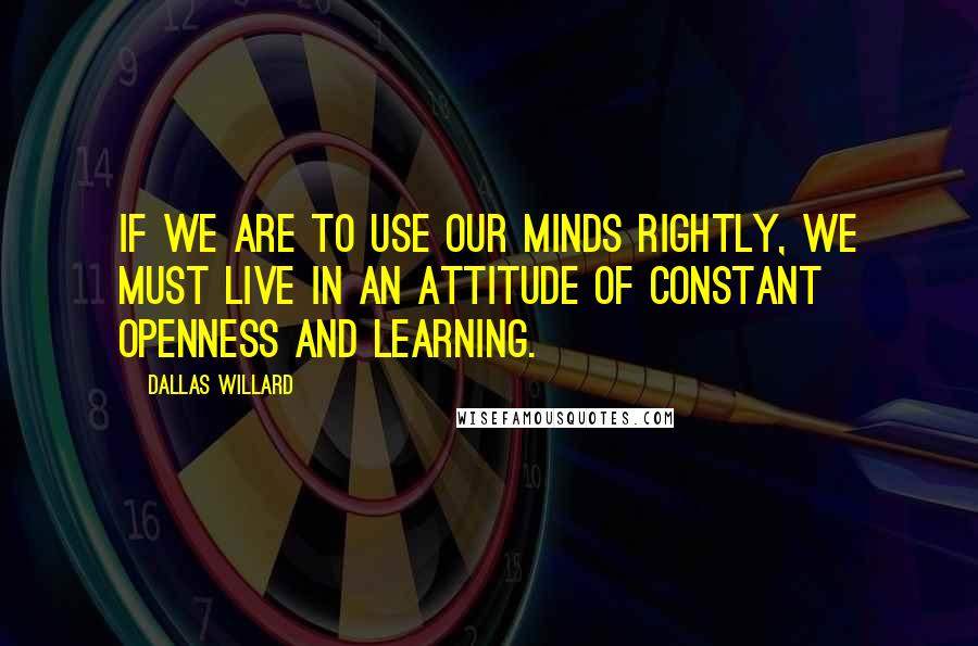 Dallas Willard Quotes: If we are to use our minds rightly, we must live in an attitude of constant openness and learning.