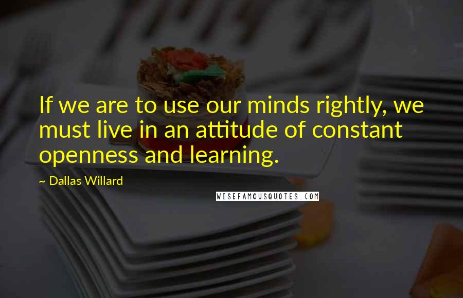 Dallas Willard Quotes: If we are to use our minds rightly, we must live in an attitude of constant openness and learning.