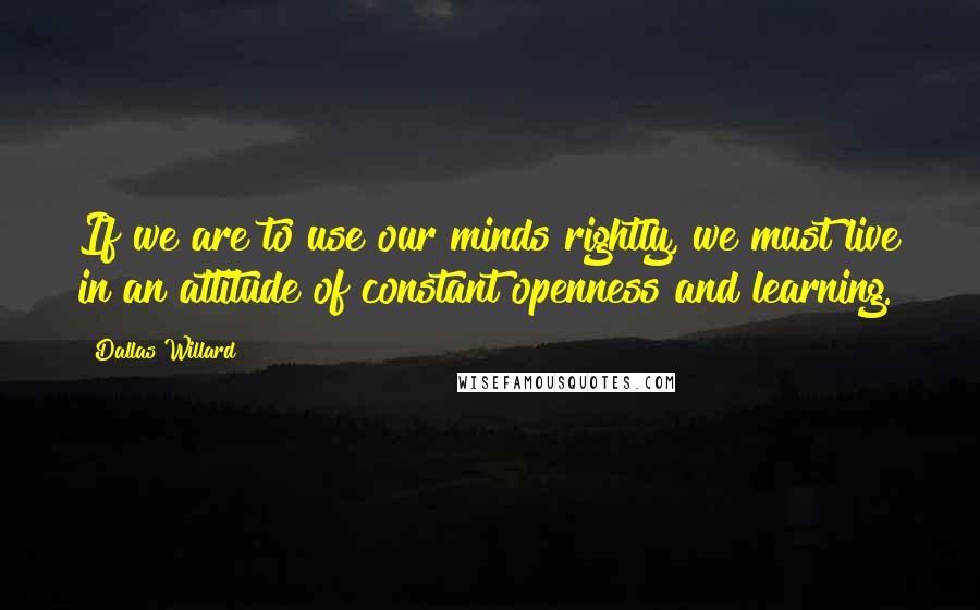 Dallas Willard Quotes: If we are to use our minds rightly, we must live in an attitude of constant openness and learning.