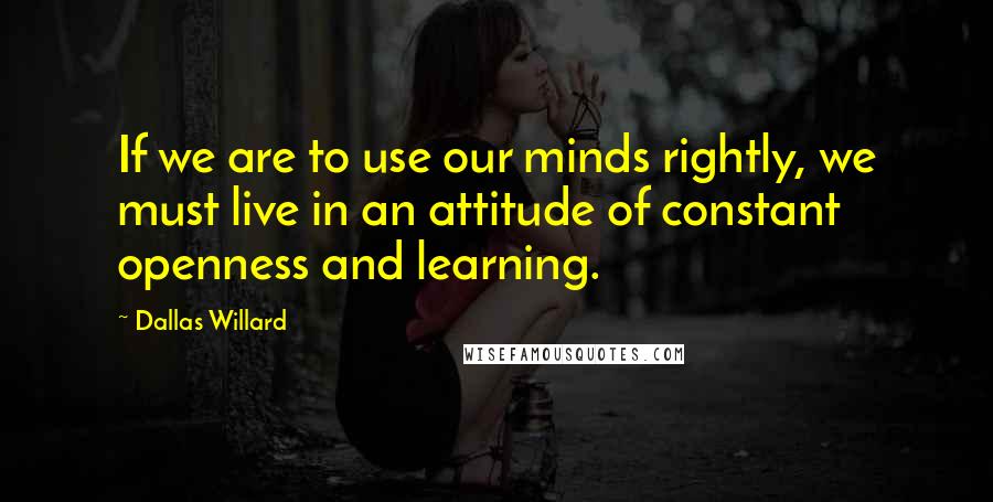 Dallas Willard Quotes: If we are to use our minds rightly, we must live in an attitude of constant openness and learning.