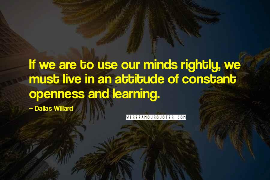 Dallas Willard Quotes: If we are to use our minds rightly, we must live in an attitude of constant openness and learning.