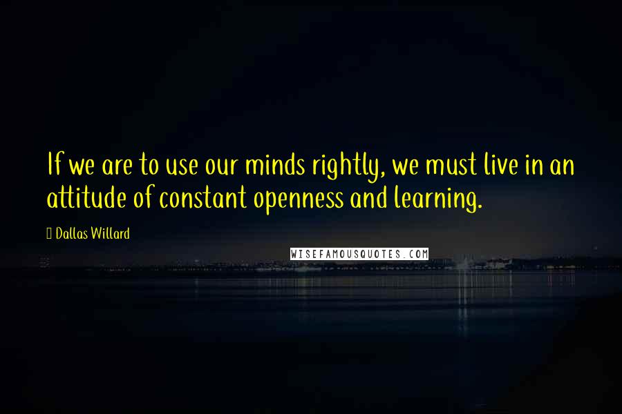 Dallas Willard Quotes: If we are to use our minds rightly, we must live in an attitude of constant openness and learning.