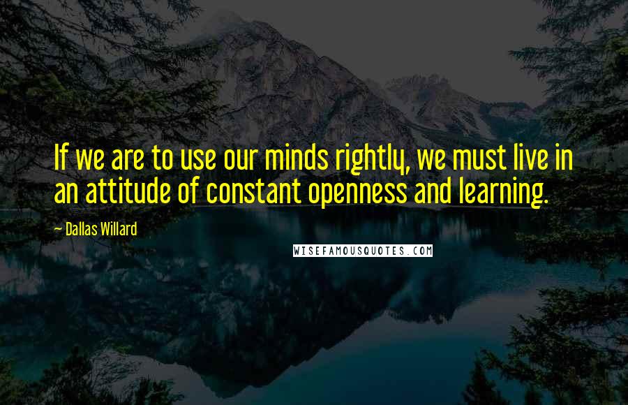 Dallas Willard Quotes: If we are to use our minds rightly, we must live in an attitude of constant openness and learning.