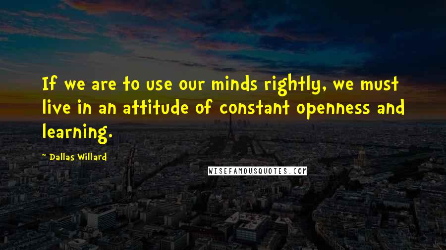 Dallas Willard Quotes: If we are to use our minds rightly, we must live in an attitude of constant openness and learning.