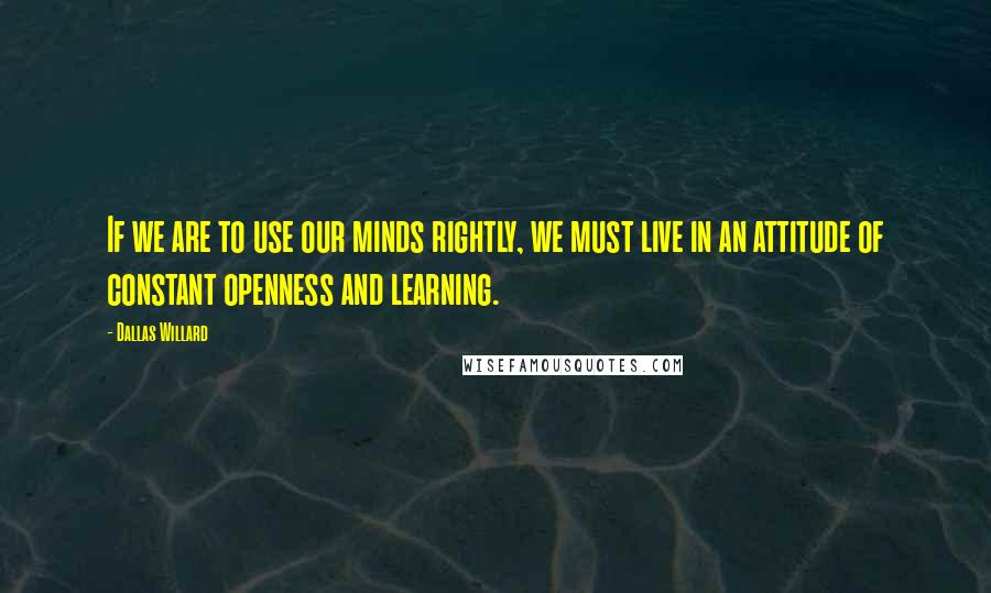 Dallas Willard Quotes: If we are to use our minds rightly, we must live in an attitude of constant openness and learning.