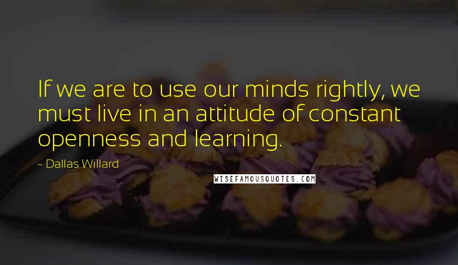 Dallas Willard Quotes: If we are to use our minds rightly, we must live in an attitude of constant openness and learning.