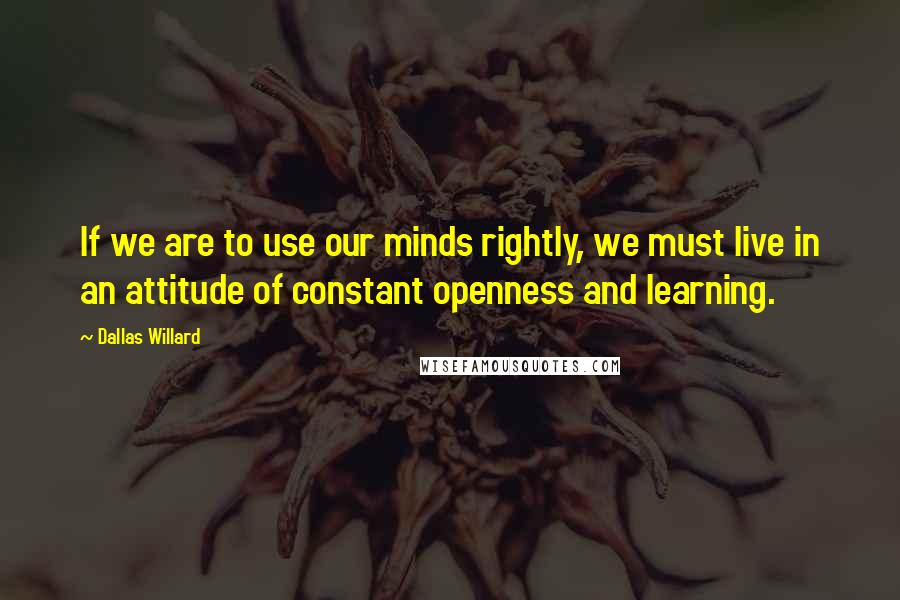 Dallas Willard Quotes: If we are to use our minds rightly, we must live in an attitude of constant openness and learning.