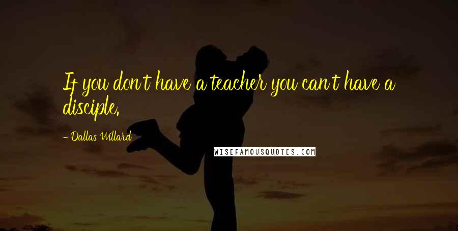 Dallas Willard Quotes: If you don't have a teacher you can't have a disciple.