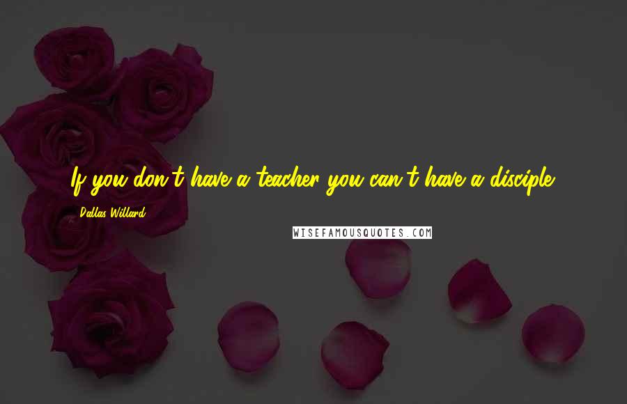Dallas Willard Quotes: If you don't have a teacher you can't have a disciple.