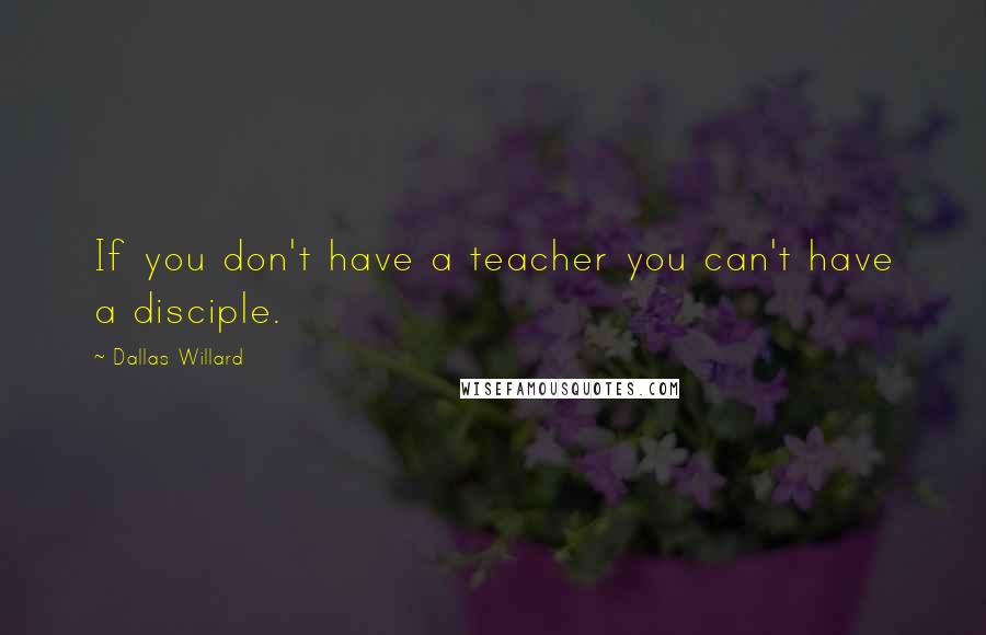 Dallas Willard Quotes: If you don't have a teacher you can't have a disciple.