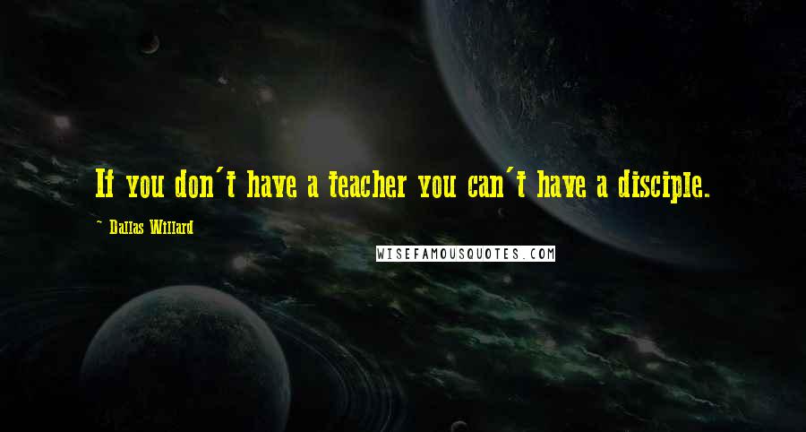 Dallas Willard Quotes: If you don't have a teacher you can't have a disciple.