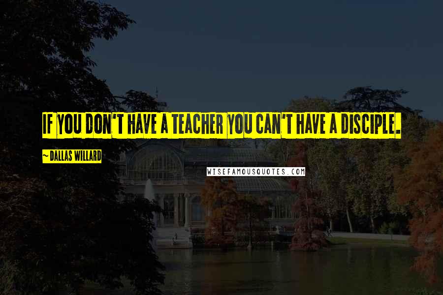 Dallas Willard Quotes: If you don't have a teacher you can't have a disciple.