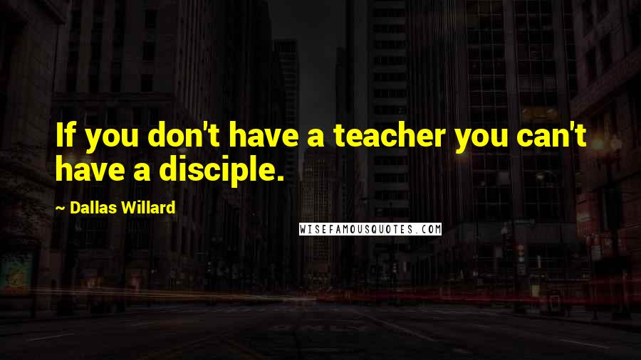 Dallas Willard Quotes: If you don't have a teacher you can't have a disciple.