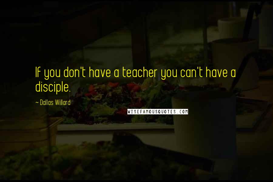 Dallas Willard Quotes: If you don't have a teacher you can't have a disciple.