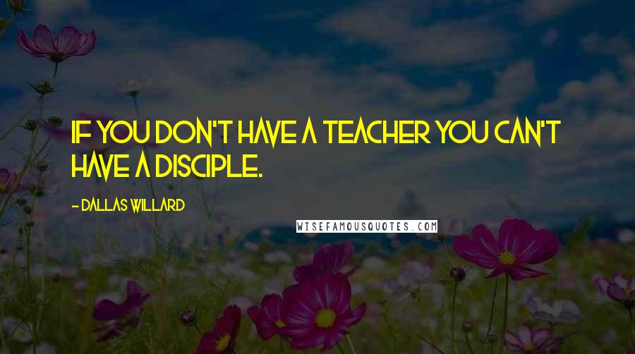 Dallas Willard Quotes: If you don't have a teacher you can't have a disciple.