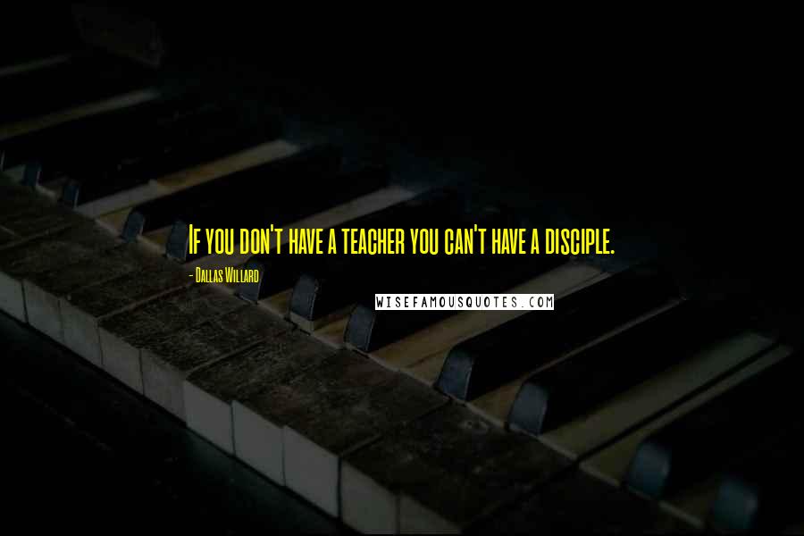 Dallas Willard Quotes: If you don't have a teacher you can't have a disciple.