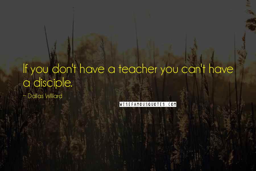 Dallas Willard Quotes: If you don't have a teacher you can't have a disciple.