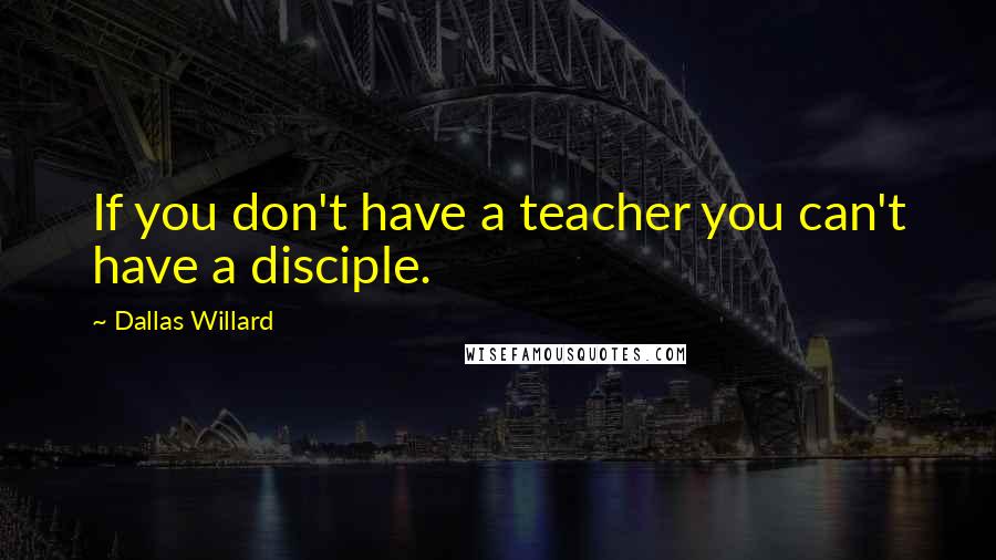 Dallas Willard Quotes: If you don't have a teacher you can't have a disciple.