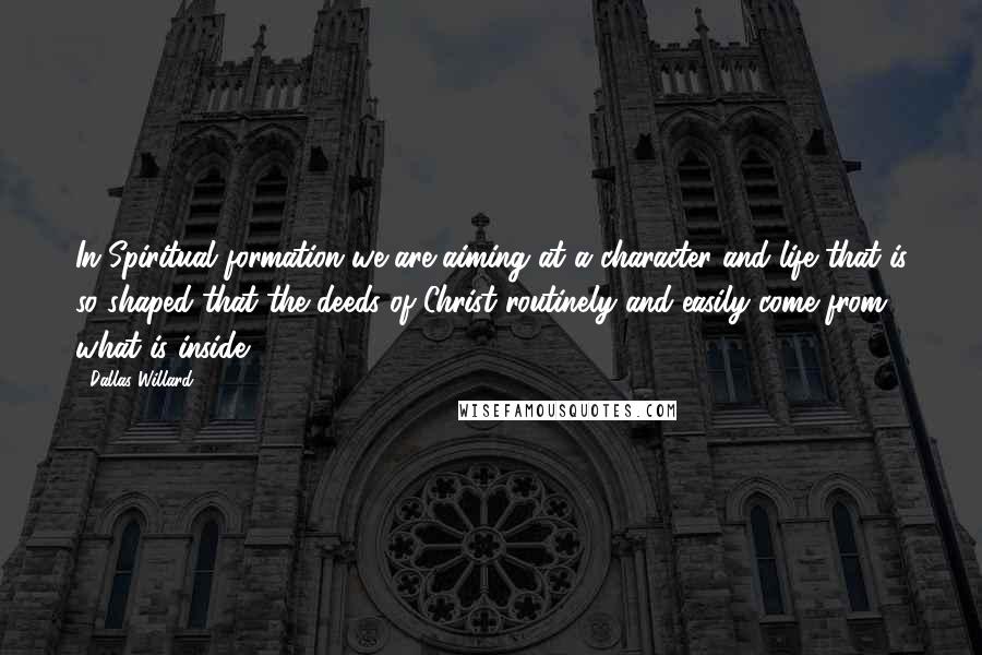 Dallas Willard Quotes: In Spiritual formation we are aiming at a character and life that is so shaped that the deeds of Christ routinely and easily come from what is inside.