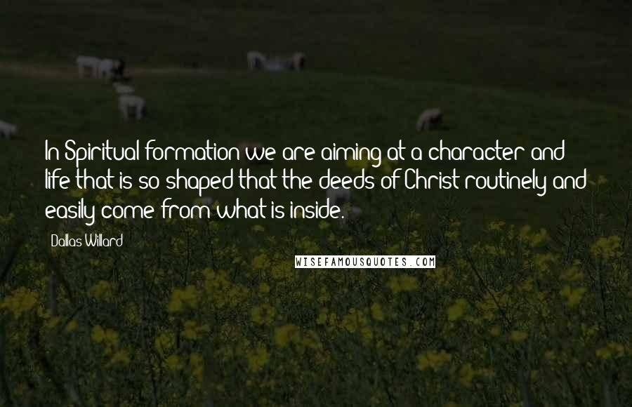 Dallas Willard Quotes: In Spiritual formation we are aiming at a character and life that is so shaped that the deeds of Christ routinely and easily come from what is inside.