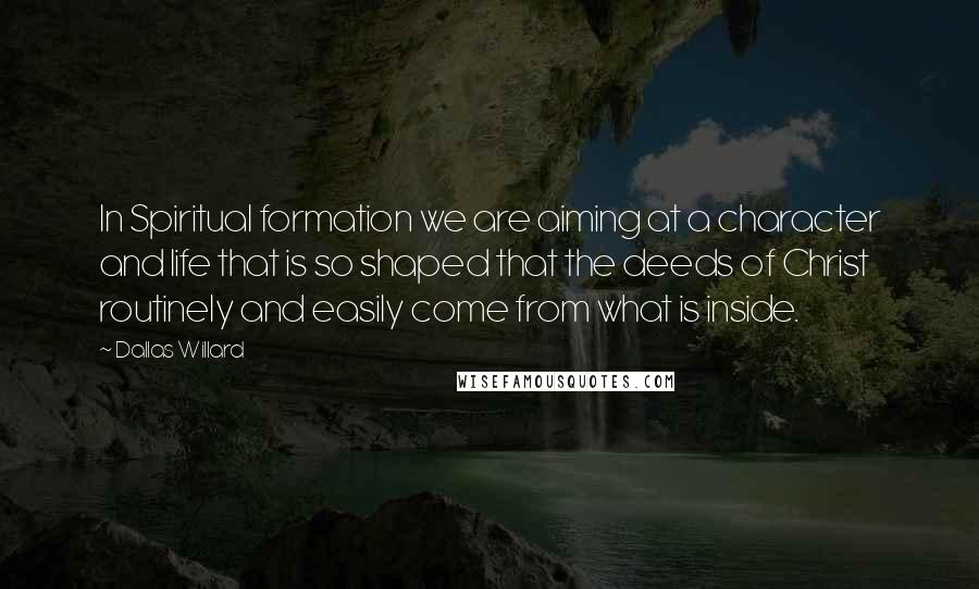 Dallas Willard Quotes: In Spiritual formation we are aiming at a character and life that is so shaped that the deeds of Christ routinely and easily come from what is inside.