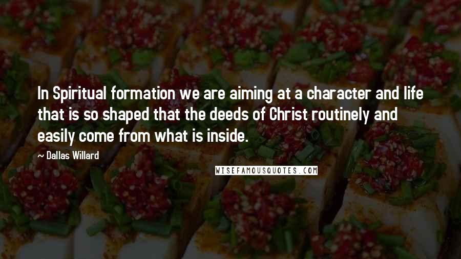 Dallas Willard Quotes: In Spiritual formation we are aiming at a character and life that is so shaped that the deeds of Christ routinely and easily come from what is inside.