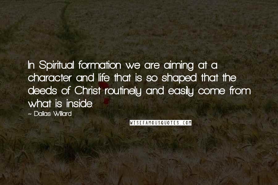 Dallas Willard Quotes: In Spiritual formation we are aiming at a character and life that is so shaped that the deeds of Christ routinely and easily come from what is inside.