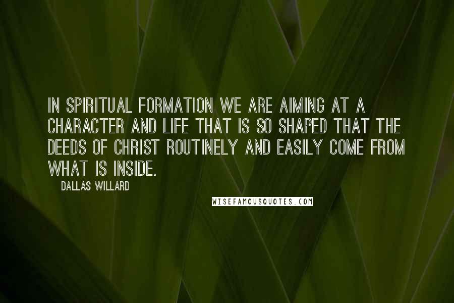 Dallas Willard Quotes: In Spiritual formation we are aiming at a character and life that is so shaped that the deeds of Christ routinely and easily come from what is inside.