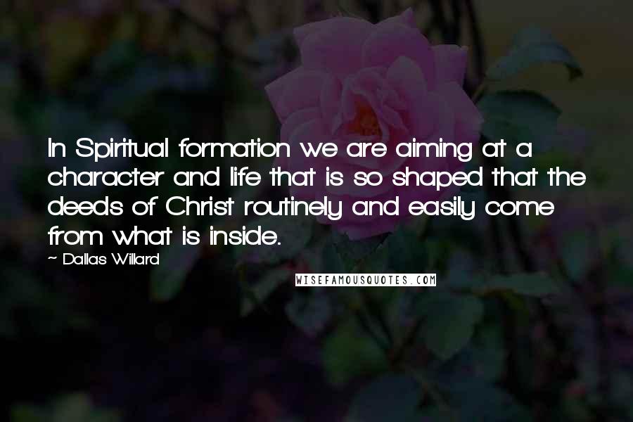 Dallas Willard Quotes: In Spiritual formation we are aiming at a character and life that is so shaped that the deeds of Christ routinely and easily come from what is inside.