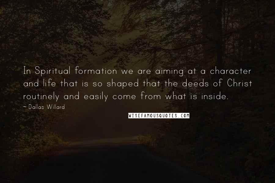 Dallas Willard Quotes: In Spiritual formation we are aiming at a character and life that is so shaped that the deeds of Christ routinely and easily come from what is inside.