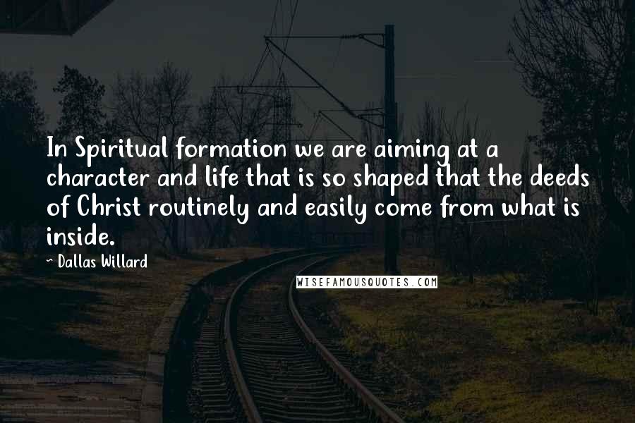 Dallas Willard Quotes: In Spiritual formation we are aiming at a character and life that is so shaped that the deeds of Christ routinely and easily come from what is inside.