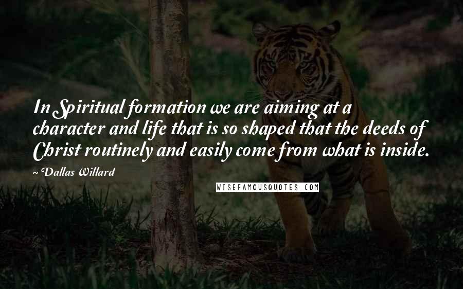 Dallas Willard Quotes: In Spiritual formation we are aiming at a character and life that is so shaped that the deeds of Christ routinely and easily come from what is inside.