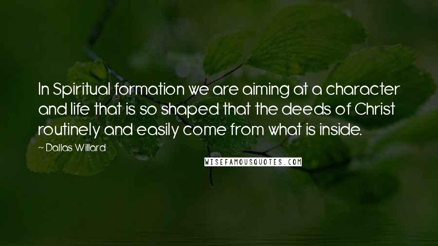 Dallas Willard Quotes: In Spiritual formation we are aiming at a character and life that is so shaped that the deeds of Christ routinely and easily come from what is inside.