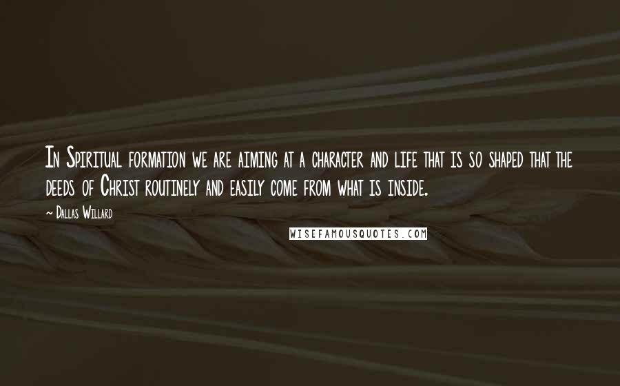 Dallas Willard Quotes: In Spiritual formation we are aiming at a character and life that is so shaped that the deeds of Christ routinely and easily come from what is inside.