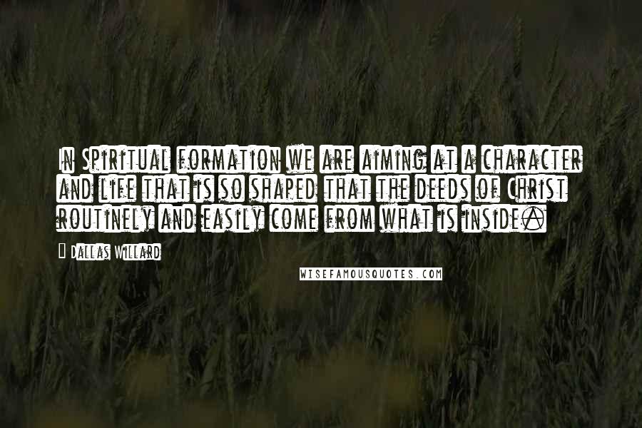 Dallas Willard Quotes: In Spiritual formation we are aiming at a character and life that is so shaped that the deeds of Christ routinely and easily come from what is inside.