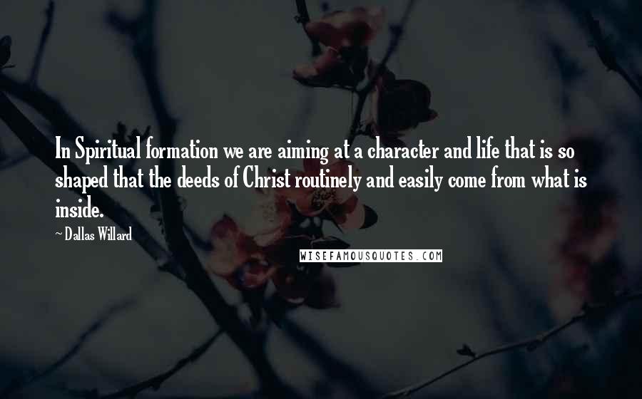 Dallas Willard Quotes: In Spiritual formation we are aiming at a character and life that is so shaped that the deeds of Christ routinely and easily come from what is inside.