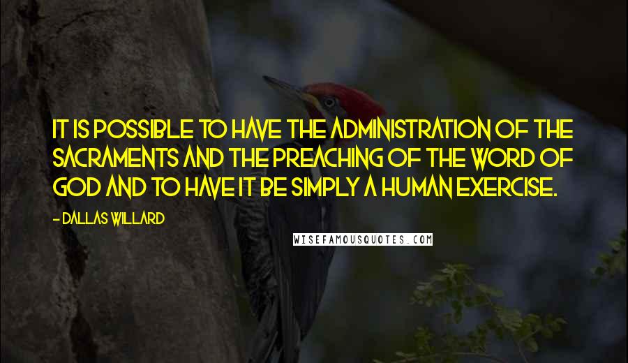 Dallas Willard Quotes: It is possible to have the administration of the sacraments and the preaching of the Word of God and to have it be simply a human exercise.
