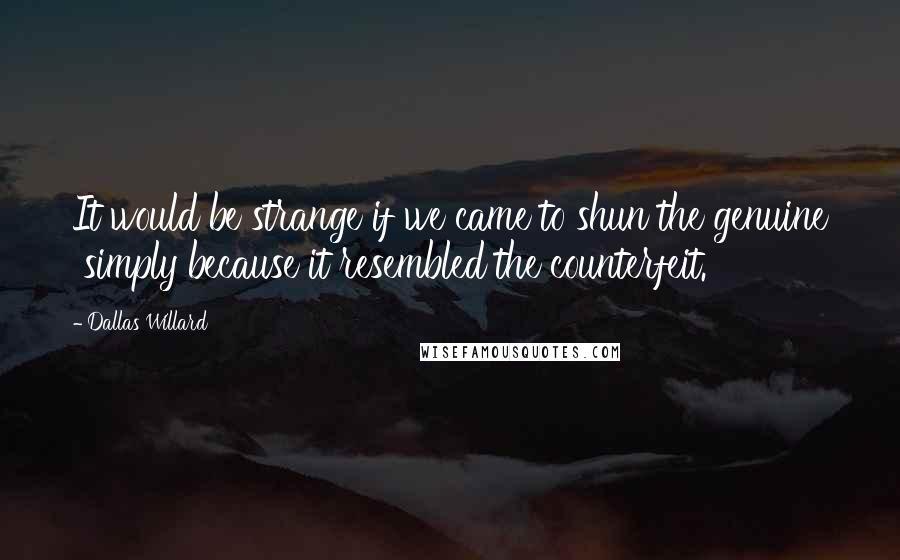 Dallas Willard Quotes: It would be strange if we came to shun the genuine simply because it resembled the counterfeit.