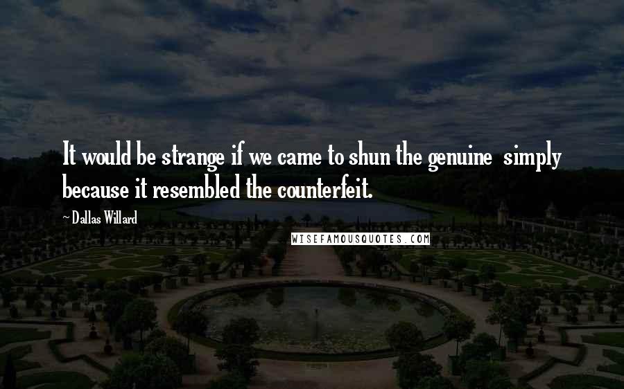 Dallas Willard Quotes: It would be strange if we came to shun the genuine simply because it resembled the counterfeit.