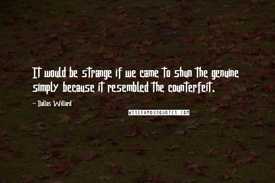 Dallas Willard Quotes: It would be strange if we came to shun the genuine simply because it resembled the counterfeit.
