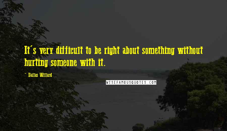 Dallas Willard Quotes: It's very difficult to be right about something without hurting someone with it.