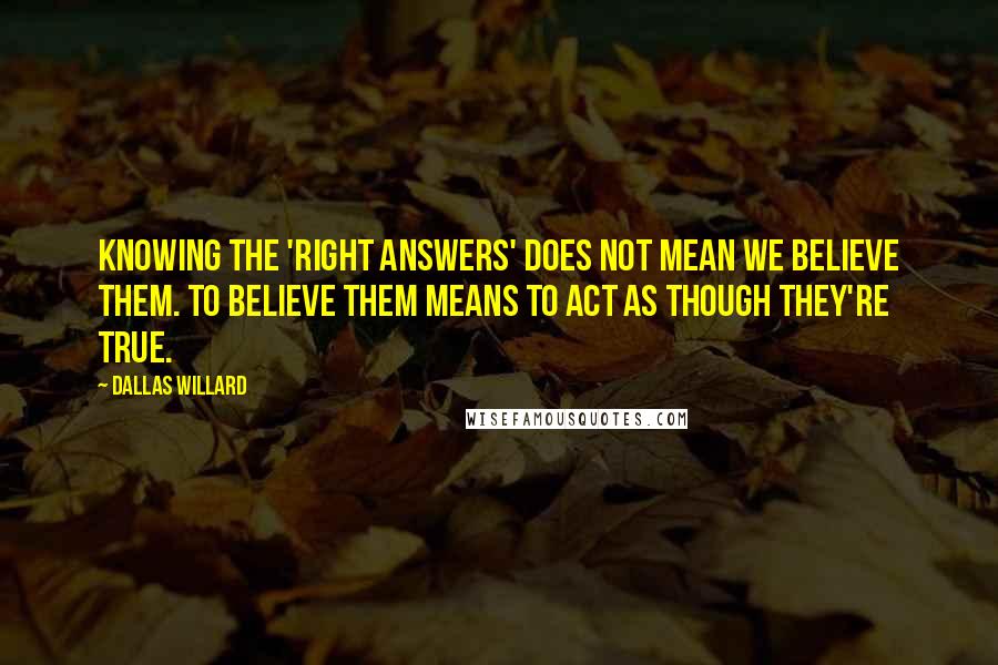 Dallas Willard Quotes: Knowing the 'right answers' does not mean we believe them. To believe them means to act as though they're true.